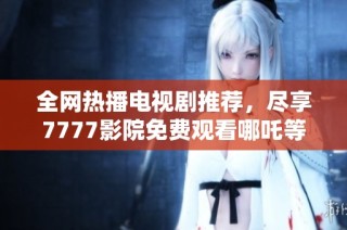 全网热播电视剧推荐，尽享7777影院免费观看哪吒等精彩作品