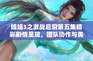 姐姐3之激战后厨第五集精彩剧情呈现，团队协作与美食挑战的火花四溅