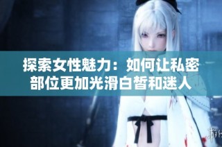 探索女性魅力：如何让私密部位更加光滑白皙和迷人