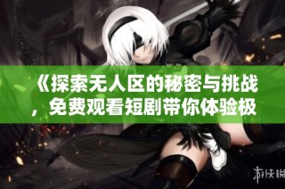 《探索无人区的秘密与挑战，免费观看短剧带你体验极限冒险》
