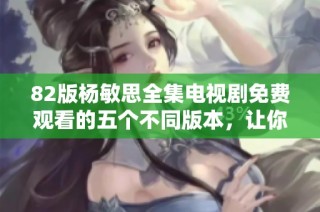 82版杨敏思全集电视剧免费观看的五个不同版本，让你重温经典之作