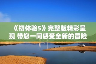 《初体验5》完整版精彩呈现 带您一同感受全新的冒险与情感转折