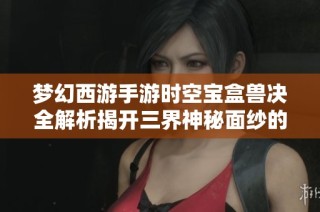梦幻西游手游时空宝盒兽决全解析揭开三界神秘面纱的冒险之旅