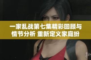 一家乱战第七集精彩回顾与情节分析 重新定义家庭纷争与成长