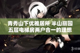 青秀山下优雅居所 半山丽园五层电梯房两户合一的理想家园