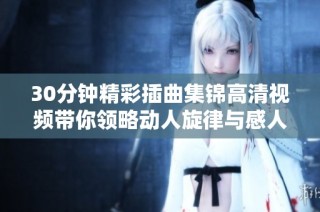 30分钟精彩插曲集锦高清视频带你领略动人旋律与感人时刻