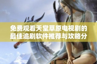 免费观看天堂草原电视剧的最佳追剧软件推荐与攻略分享