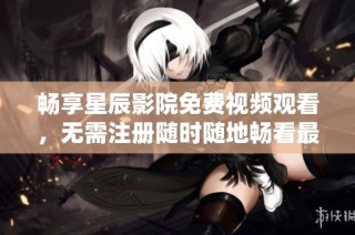 畅享星辰影院免费视频观看，无需注册随时随地畅看最新影视剧