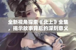 全新视角探索《北上》全集，揭示故事背后的深刻意义与情感体验