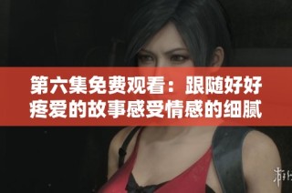 第六集免费观看：跟随好好疼爱的故事感受情感的细腻与温暖