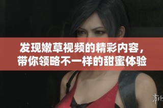 发现嫩草视频的精彩内容，带你领略不一样的甜蜜体验与欢乐瞬间
