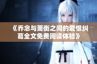 《乔念与萧衡之间的爱恨纠葛全文免费阅读体验》