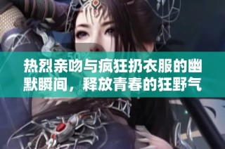 热烈亲吻与疯狂扔衣服的幽默瞬间，释放青春的狂野气息！