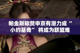 帕金斯称赞申京有潜力成“小约基奇” 将成为联盟难缠对手