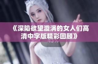《深陷欲望漩涡的女人们高清中字版精彩回顾》