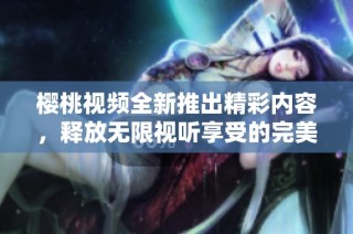 樱桃视频全新推出精彩内容，释放无限视听享受的完美体验