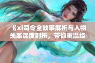 《xl司令全故事解析与人物关系深度剖析，带你重温经典情节》