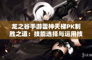 龙之谷手游雷神天梯PK制胜之道：技能选择与运用技巧解析