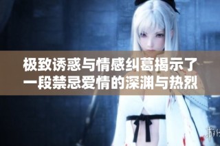 极致诱惑与情感纠葛揭示了一段禁忌爱情的深渊与热烈