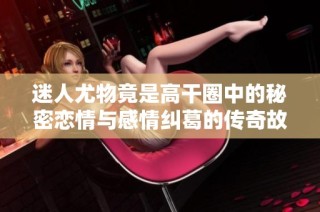 迷人尤物竟是高干圈中的秘密恋情与感情纠葛的传奇故事