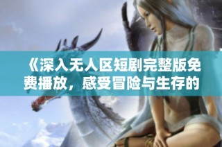 《深入无人区短剧完整版免费播放，感受冒险与生存的极限挑战》