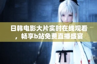 日韩电影大片实时在线观看，畅享b站免费直播盛宴