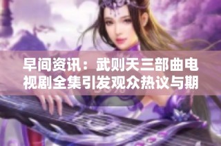 早间资讯：武则天三部曲电视剧全集引发观众热议与期待