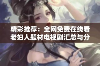 精彩推荐：全网免费在线看老妇人题材电视剧汇总与分享