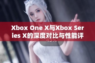 Xbox One X与Xbox Series X的深度对比与性能评测解析