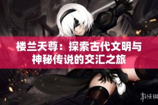 楼兰天尊：探索古代文明与神秘传说的交汇之旅