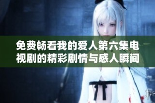 免费畅看我的爱人第六集电视剧的精彩剧情与感人瞬间