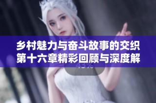 乡村魅力与奋斗故事的交织第十六章精彩回顾与深度解读