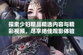 探索少妇精品精选内容与精彩视频，尽享绝佳观影体验的独特魅力