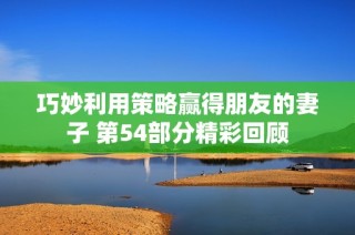 巧妙利用策略赢得朋友的妻子 第54部分精彩回顾