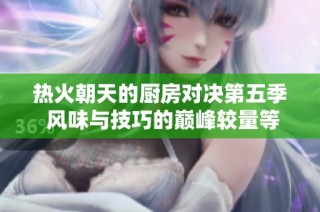 热火朝天的厨房对决第五季 风味与技巧的巅峰较量等你来体验