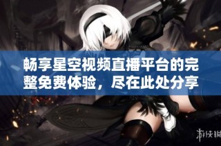 畅享星空视频直播平台的完整免费体验，尽在此处分享