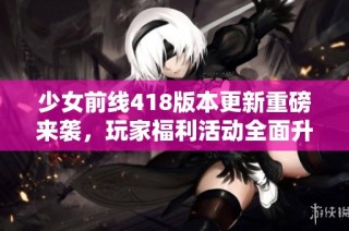 少女前线418版本更新重磅来袭，玩家福利活动全面升级！