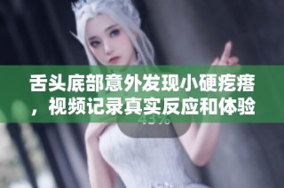 舌头底部意外发现小硬疙瘩，视频记录真实反应和体验分享