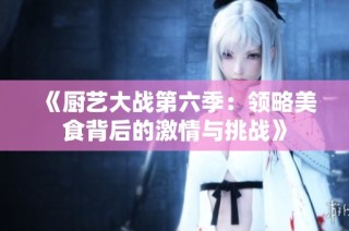 《厨艺大战第六季：领略美食背后的激情与挑战》