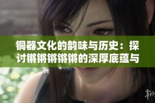 铜器文化的韵味与历史：探讨锵锵锵锵锵的深厚底蕴与艺术价值