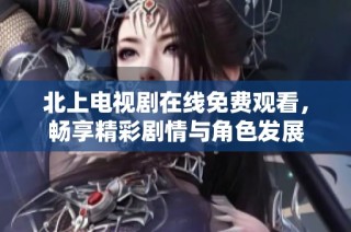 北上电视剧在线免费观看，畅享精彩剧情与角色发展