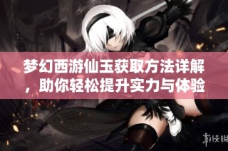 梦幻西游仙玉获取方法详解，助你轻松提升实力与体验