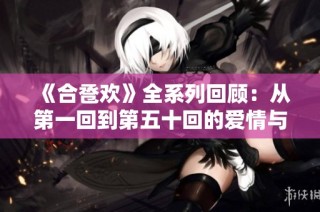 《合卺欢》全系列回顾：从第一回到第五十回的爱情与命运之旅