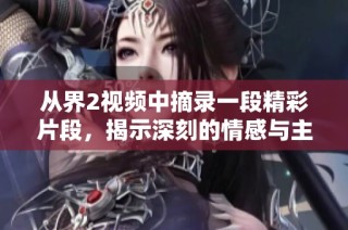 从界2视频中摘录一段精彩片段，揭示深刻的情感与主题探讨