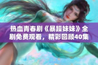 热血青春剧《暴躁妹妹》全剧免费观看，精彩回顾40集剧情！