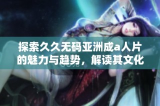探索久久无码亚洲成a人片的魅力与趋势，解读其文化影响与观众反应