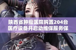 陕西省肿瘤医院购置204台医疗设备并启动维保服务保障患者健康