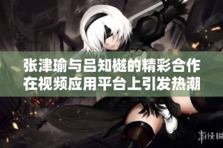 张津瑜与吕知樾的精彩合作在视频应用平台上引发热潮