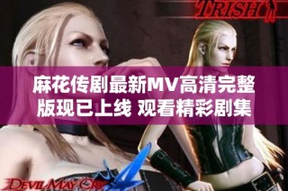 麻花传剧最新MV高清完整版现已上线 观看精彩剧集不容错过