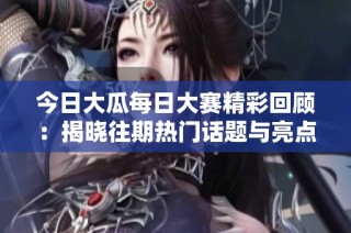今日大瓜每日大赛精彩回顾：揭晓往期热门话题与亮点瞬间分享